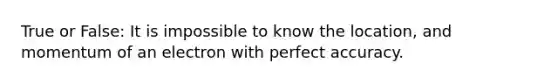 True or False: It is impossible to know the location, and momentum of an electron with perfect accuracy.