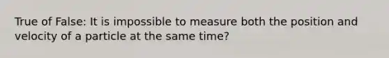 True of False: It is impossible to measure both the position and velocity of a particle at the same time?