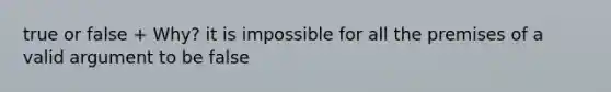 true or false + Why? it is impossible for all the premises of a valid argument to be false