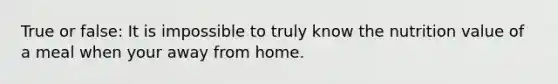 True or false: It is impossible to truly know the nutrition value of a meal when your away from home.