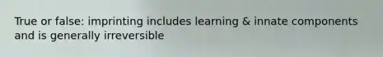 True or false: imprinting includes learning & innate components and is generally irreversible