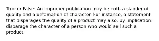 True or False: An improper publication may be both a slander of quality and a defamation of character. For instance, a statement that disparages the quality of a product may also, by implication, disparage the character of a person who would sell such a product.