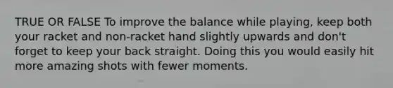 TRUE OR FALSE To improve the balance while playing, keep both your racket and non-racket hand slightly upwards and don't forget to keep your back straight. Doing this you would easily hit more amazing shots with fewer moments.