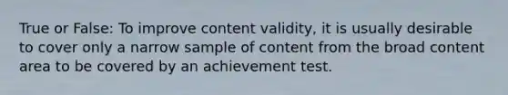 True or False: To improve content validity, it is usually desirable to cover only a narrow sample of content from the broad content area to be covered by an achievement test.