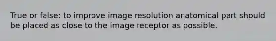 True or false: to improve image resolution anatomical part should be placed as close to the image receptor as possible.