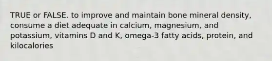 TRUE or FALSE. to improve and maintain bone mineral density, consume a diet adequate in calcium, magnesium, and potassium, vitamins D and K, omega-3 fatty acids, protein, and kilocalories