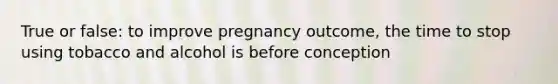 True or false: to improve pregnancy outcome, the time to stop using tobacco and alcohol is before conception