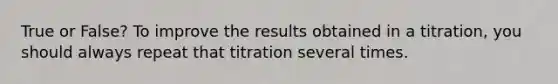 True or False? To improve the results obtained in a titration, you should always repeat that titration several times.