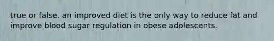 true or false. an improved diet is the only way to reduce fat and improve blood sugar regulation in obese adolescents.