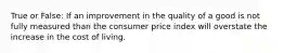 True or False: If an improvement in the quality of a good is not fully measured than the consumer price index will overstate the increase in the cost of living.