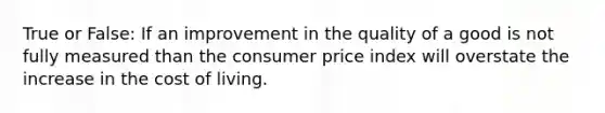 True or False: If an improvement in the quality of a good is not fully measured than the consumer price index will overstate the increase in the cost of living.