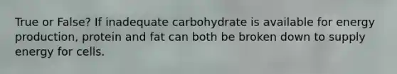 True or False? If inadequate carbohydrate is available for energy production, protein and fat can both be broken down to supply energy for cells.