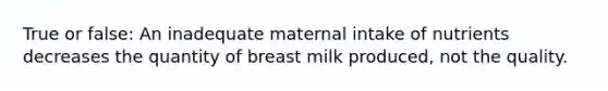 True or false: An inadequate maternal intake of nutrients decreases the quantity of breast milk produced, not the quality.