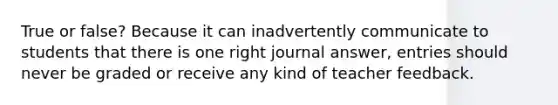 True or false? Because it can inadvertently communicate to students that there is one right journal answer, entries should never be graded or receive any kind of teacher feedback.