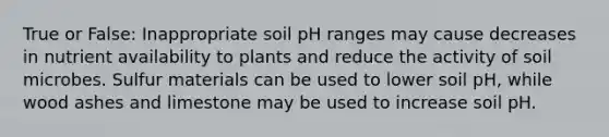 True or False: Inappropriate soil pH ranges may cause decreases in nutrient availability to plants and reduce the activity of soil microbes. Sulfur materials can be used to lower soil pH, while wood ashes and limestone may be used to increase soil pH.