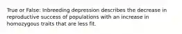 True or False: Inbreeding depression describes the decrease in reproductive success of populations with an increase in homozygous traits that are less fit.