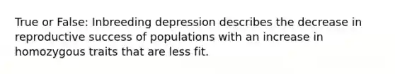 True or False: Inbreeding depression describes the decrease in reproductive success of populations with an increase in homozygous traits that are less fit.