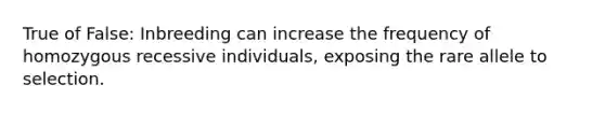 True of False: Inbreeding can increase the frequency of homozygous recessive individuals, exposing the rare allele to selection.