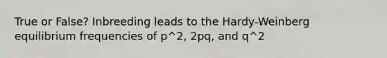 True or False? Inbreeding leads to the Hardy-Weinberg equilibrium frequencies of p^2, 2pq, and q^2