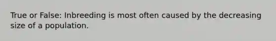 True or False: Inbreeding is most often caused by the decreasing size of a population.