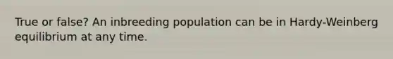 True or false? An inbreeding population can be in Hardy-Weinberg equilibrium at any time.