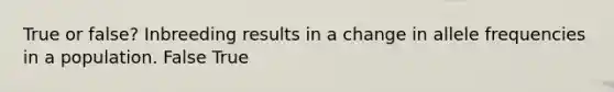 True or false? Inbreeding results in a change in allele frequencies in a population. False True