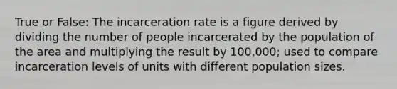 True or False: The incarceration rate is a figure derived by dividing the number of people incarcerated by the population of the area and multiplying the result by 100,000; used to compare incarceration levels of units with different population sizes.