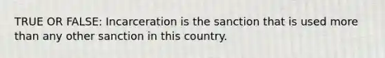 TRUE OR FALSE: Incarceration is the sanction that is used more than any other sanction in this country.