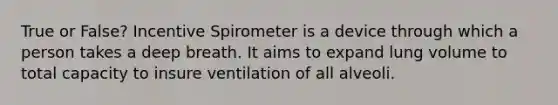 True or False? Incentive Spirometer is a device through which a person takes a deep breath. It aims to expand lung volume to total capacity to insure ventilation of all alveoli.