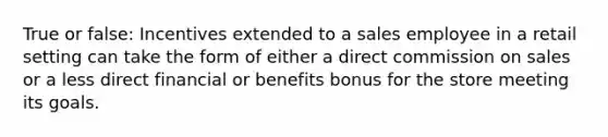 True or false: Incentives extended to a sales employee in a retail setting can take the form of either a direct commission on sales or a less direct financial or benefits bonus for the store meeting its goals.