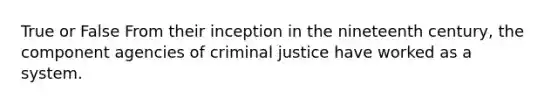 True or False From their inception in the nineteenth century, the component agencies of criminal justice have worked as a system.