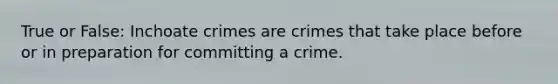 True or False: Inchoate crimes are crimes that take place before or in preparation for committing a crime.