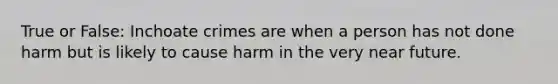 True or False: Inchoate crimes are when a person has not done harm but is likely to cause harm in the very near future.