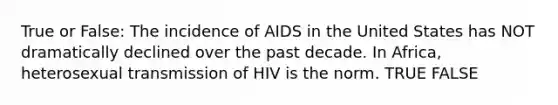 True or False: The incidence of AIDS in the United States has NOT dramatically declined over the past decade. In Africa, heterosexual transmission of HIV is the norm. TRUE FALSE