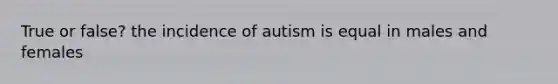 True or false? the incidence of autism is equal in males and females