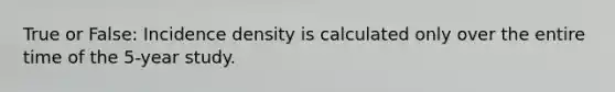 True or False: Incidence density is calculated only over the entire time of the 5-year study.