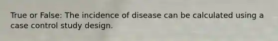 True or False: The incidence of disease can be calculated using a case control study design.