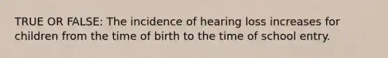 TRUE OR FALSE: The incidence of hearing loss increases for children from the time of birth to the time of school entry.
