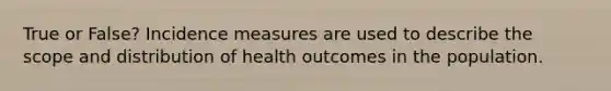 True or False? Incidence measures are used to describe the scope and distribution of health outcomes in the population.