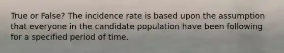 True or False? The incidence rate is based upon the assumption that everyone in the candidate population have been following for a specified period of time.