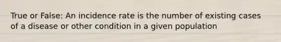 True or False: An incidence rate is the number of existing cases of a disease or other condition in a given population