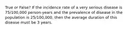 True or False? If the incidence rate of a very serious disease is 75/100,000 person-years and the prevalence of disease in the population is 25/100,000, then the average duration of this disease must be 3 years.