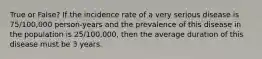 True or False? If the incidence rate of a very serious disease is 75/100,000 person-years and the prevalence of this disease in the population is 25/100,000, then the average duration of this disease must be 3 years.