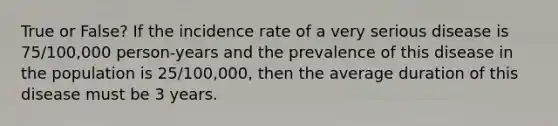 True or False? If the incidence rate of a very serious disease is 75/100,000 person-years and the prevalence of this disease in the population is 25/100,000, then the average duration of this disease must be 3 years.