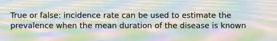 True or false: incidence rate can be used to estimate the prevalence when the mean duration of the disease is known