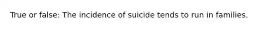 True or false: The incidence of suicide tends to run in families.