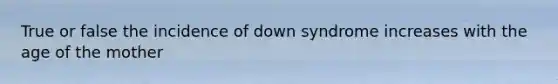 True or false the incidence of down syndrome increases with the age of the mother