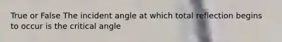 True or False The incident angle at which total reflection begins to occur is the critical angle