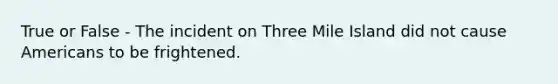 True or False - The incident on Three Mile Island did not cause Americans to be frightened.