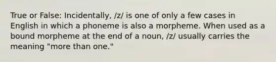 True or False: Incidentally, /z/ is one of only a few cases in English in which a phoneme is also a morpheme. When used as a bound morpheme at the end of a noun, /z/ usually carries the meaning "more than one."